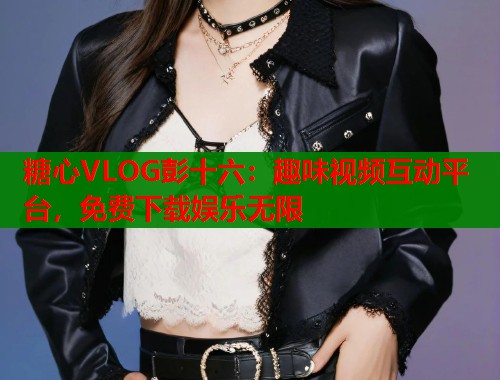 糖心VLOG彭十六：趣味视频互动平台，免费下载娱乐无限