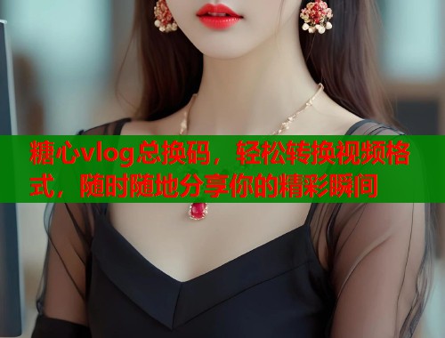 糖心vlog总换码，轻松转换视频格式，随时随地分享你的精彩瞬间