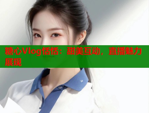 糖心Vlog恬恬：甜美互动，直播魅力展现