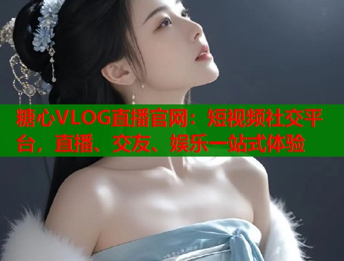 糖心VLOG直播官网：短视频社交平台，直播、交友、娱乐一站式体验