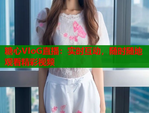 糖心VloG直播：实时互动，随时随地观看精彩视频