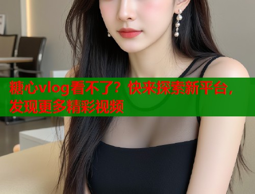 糖心vlog看不了？快来探索新平台，发现更多精彩视频