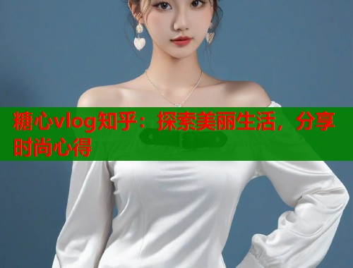 糖心vlog知乎：探索美丽生活，分享时尚心得