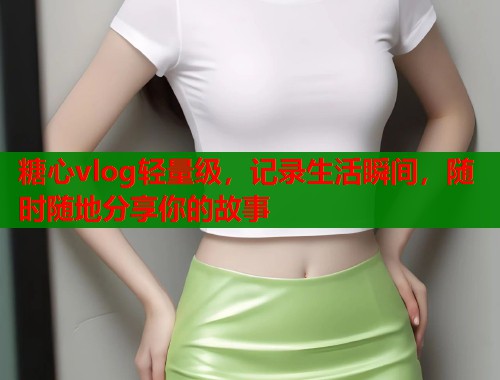 糖心vlog轻量级，记录生活瞬间，随时随地分享你的故事