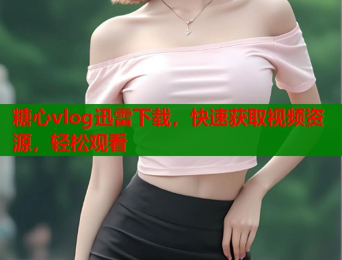 糖心vlog迅雷下载，快速获取视频资源，轻松观看