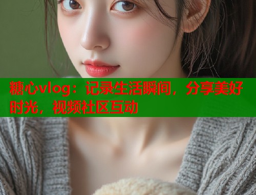 糖心vlog:记录生活瞬间,分享美好时光,视频社区互动 糖心vlog:记录生活瞬间,分享美好时光,视频社区互动