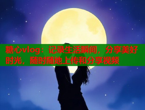 糖心vlog：记录生活瞬间，分享美好时光，随时随地上传和分享视频