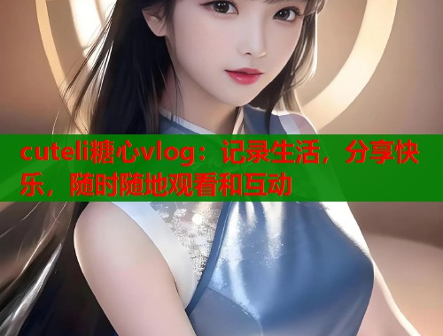 cuteli糖心vlog：记录生活，分享快乐，随时随地观看和互动