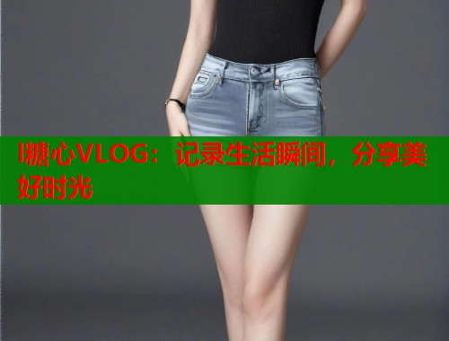 l糖心VLOG:记录生活瞬间,分享美好时光 l糖心VLOG:记录生活瞬间,分享美好时光
