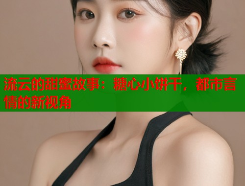 流云的甜蜜故事：糖心小饼干，都市言情的新视角