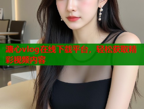 溏心vlog在线下载平台，轻松获取精彩视频内容