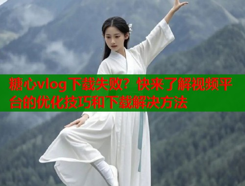 糖心vlog下载失败？快来了解视频平台的优化技巧和下载解决方法