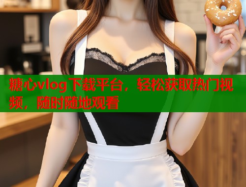 糖心vlog下载平台，轻松获取热门视频，随时随地观看