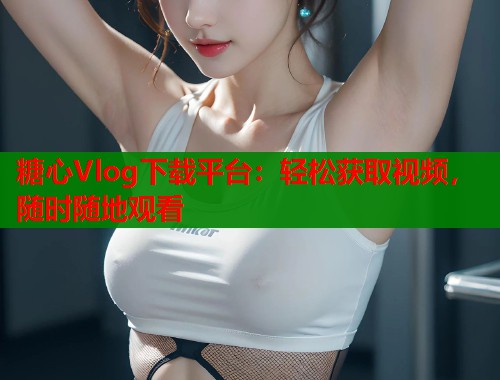 糖心Vlog下载平台：轻松获取视频，随时随地观看