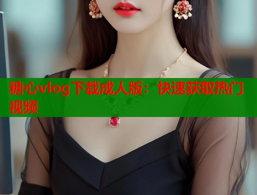 糖心vlog下载成人版：快速获取热门视频