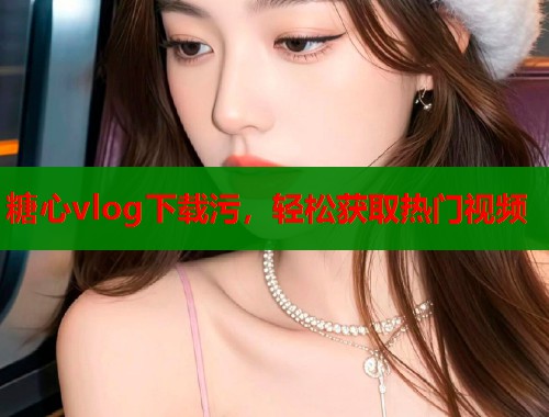 糖心vlog下载污，轻松获取热门视频