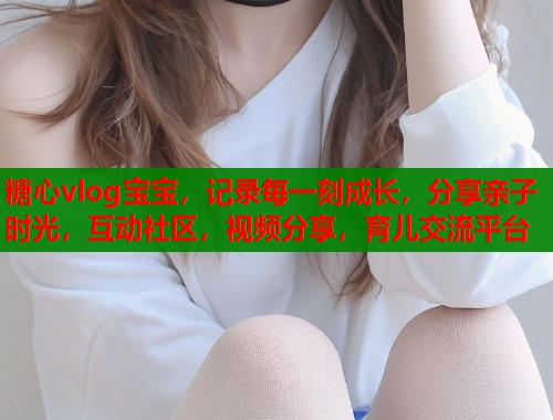 糖心vlog宝宝,记录每一刻成长,分享亲子时光,互动社区,视频分享,育儿交流平台 糖心vlog宝宝,记录每一刻成长,分享亲子时光,互动社区,视频分享,育儿交流平台