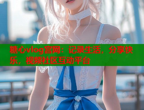 糖心vlog宫网:记录生活,分享快乐,视频社区互动平台 糖心vlog宫网:记录生活,分享快乐,视频社区互动平台