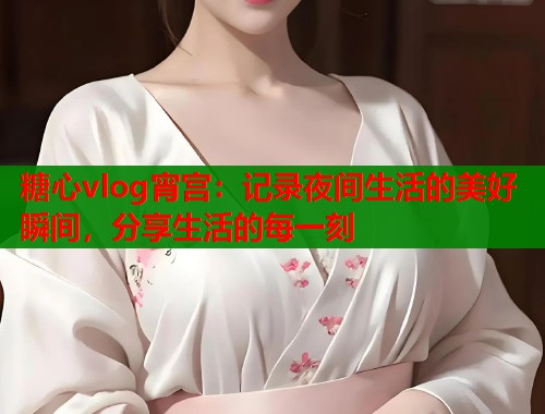 糖心vlog宵宫：记录夜间生活的美好瞬间，分享生活的每一刻