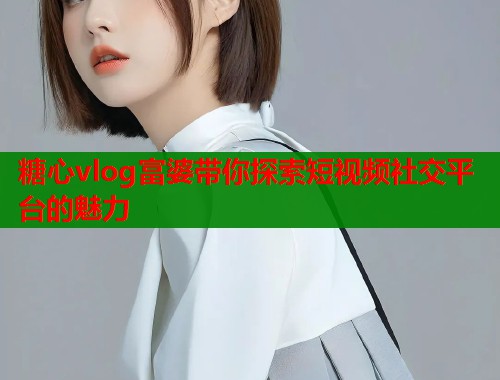 糖心vlog富婆带你探索短视频社交平台的魅力