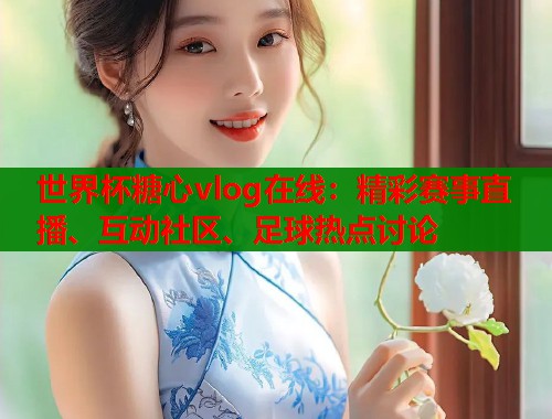 世界杯糖心vlog在线:精彩赛事直播、互动社区、足球热点讨论 世界杯糖心vlog在线:精彩赛事直播、互动社区、足球热点讨论