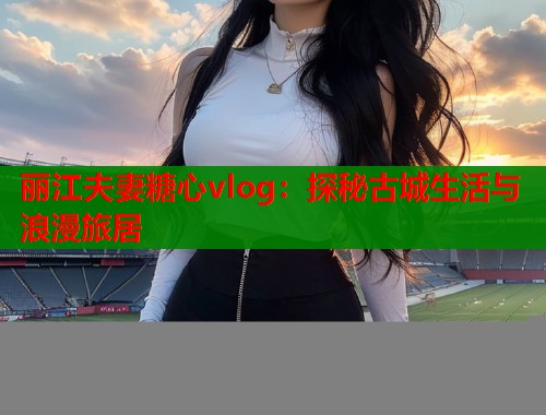 丽江夫妻糖心vlog:探秘古城生活与浪漫旅居 丽江夫妻糖心vlog:探秘古城生活与浪漫旅居