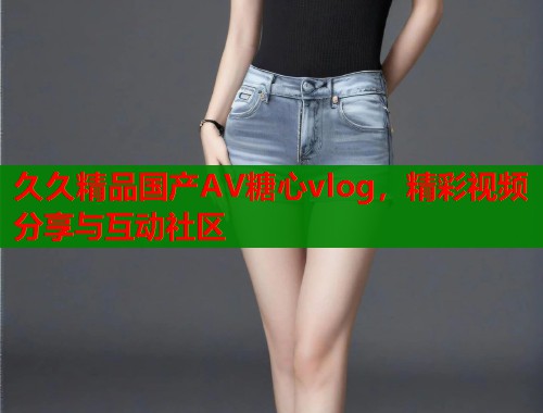 久久精品国产AV糖心vlog，精彩视频分享与互动社区