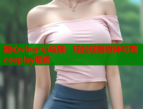 糖心vlog·小晗猫：轻松观看原神可莉cosplay视频