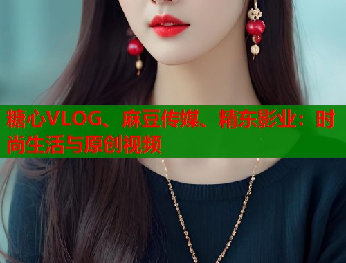 糖心VLOG、麻豆传媒、精东影业：时尚生活与原创视频