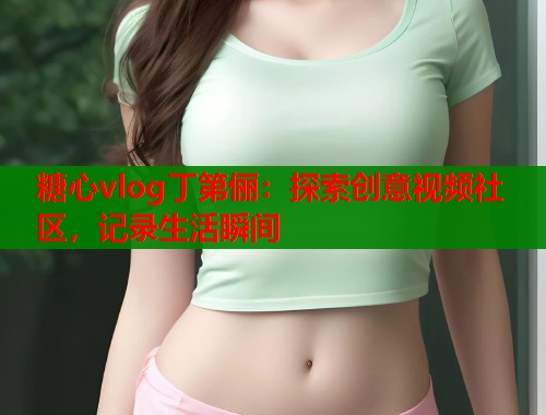 糖心vlog丁第俪：探索创意视频社区，记录生活瞬间