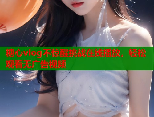 糖心vlog不惊醒挑战在线播放，轻松观看无广告视频