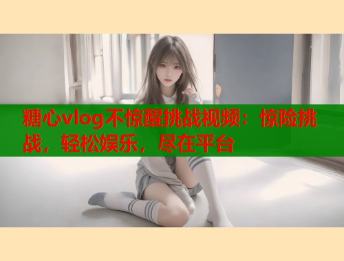 糖心vlog不惊醒挑战视频：惊险挑战，轻松娱乐，尽在平台