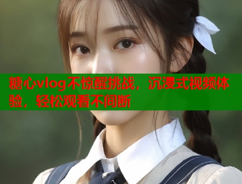 糖心vlog不惊醒挑战，沉浸式视频体验，轻松观看不间断