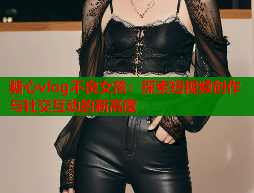 糖心vlog不良女孩：探索短视频创作与社交互动的新高度