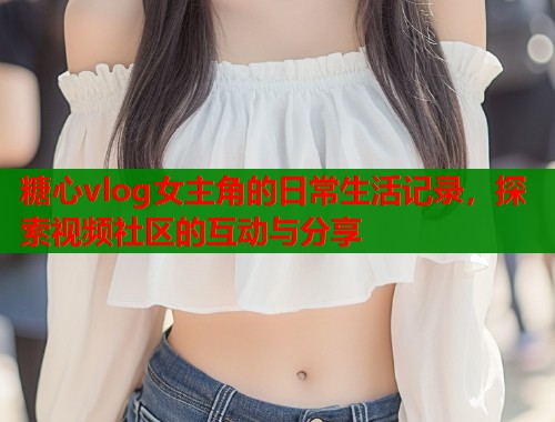 糖心vlog女主角的日常生活记录,探索视频社区的互动与分享 糖心vlog女主角的日常生活记录,探索视频社区的互动与分享