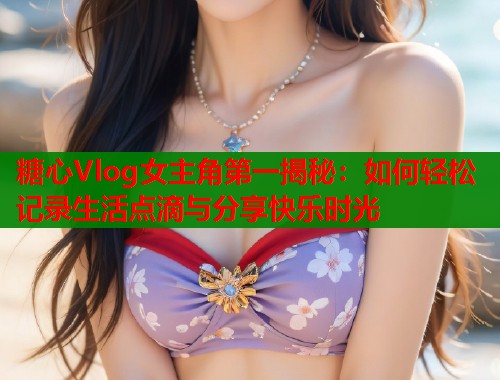 糖心Vlog女主角第一揭秘：如何轻松记录生活点滴与分享快乐时光