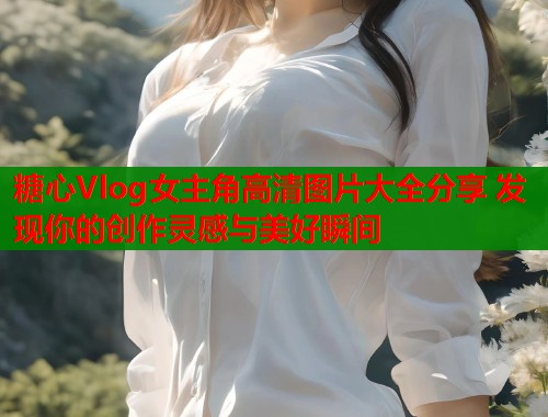 糖心Vlog女主角高清图片大全分享 发现你的创作灵感与美好瞬间