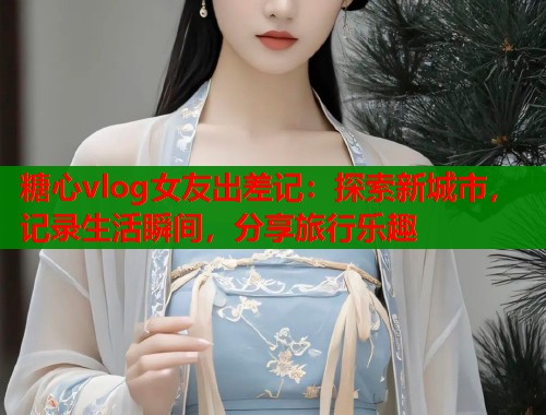 糖心vlog女友出差记：探索新城市，记录生活瞬间，分享旅行乐趣