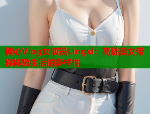 糖心Vlog女演员Lingxi：高挑美女带你体验生活的多样性