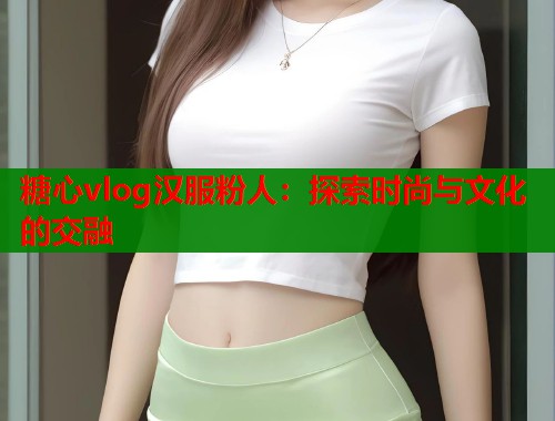 糖心vlog汉服粉人：探索时尚与文化的交融
