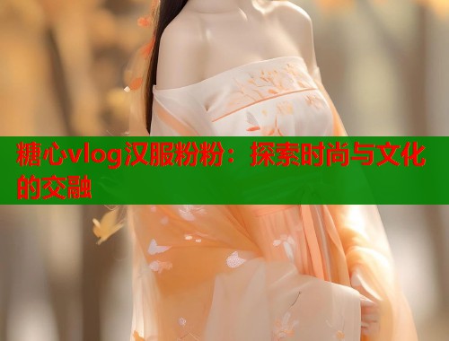 糖心vlog汉服粉粉：探索时尚与文化的交融
