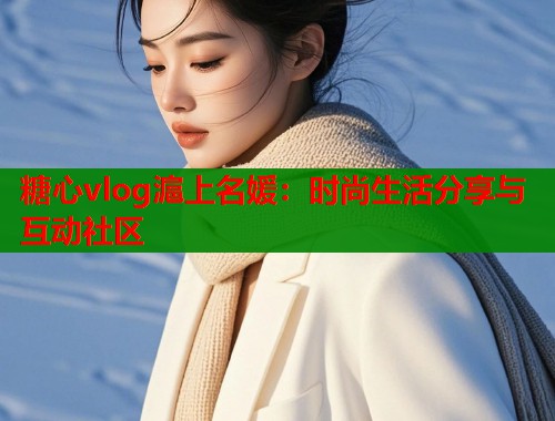 糖心vlog滬上名媛：时尚生活分享与互动社区