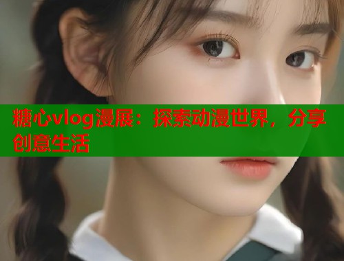糖心vlog漫展：探索动漫世界，分享创意生活