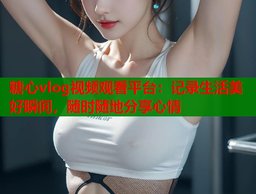 糖心vlog视频观看平台：记录生活美好瞬间，随时随地分享心情