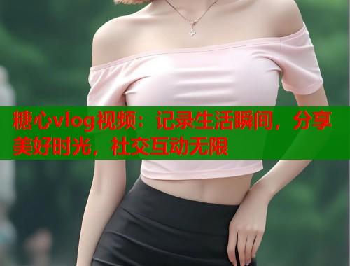 糖心vlog视频：记录生活瞬间，分享美好时光，社交互动无限