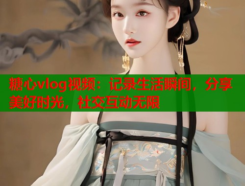 糖心vlog视频:记录生活瞬间,分享美好时光,社交互动无限 糖心vlog视频:记录生活瞬间,分享美好时光,社交互动无限