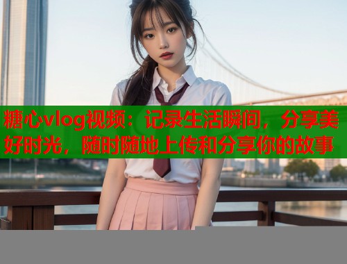 糖心vlog视频:记录生活瞬间,分享美好时光,随时随地上传和分享你的故事 糖心vlog视频:记录生活瞬间,分享美好时光,随时随地上传和分享你的故事