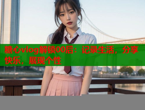 糖心vlog解锁00后:记录生活,分享快乐,展现个性 糖心vlog解锁00后:记录生活,分享快乐,展现个性