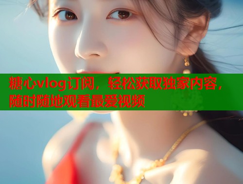 糖心vlog订阅，轻松获取独家内容，随时随地观看最爱视频