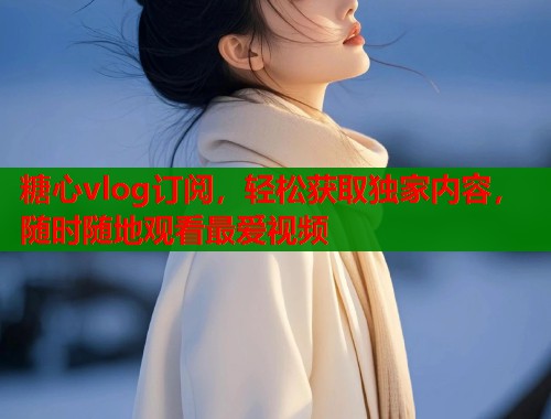 糖心vlog订阅，轻松获取独家内容，随时随地观看最爱视频